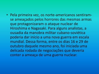• Pela primeira vez, os norte-americanos sentiram-
se ameaçados pelos horrores das mesmas armas
que protagonizaram o ataque nuclear de
Hiroshima e Nagasaki. Para alguns analistas, a
ousadia da manobra militar cubano-soviética
poderia dar início a uma nova guerra em escala
mundial. Dessa forma, entre os dias 16 e 29 de
outubro daquele mesmo ano, foi iniciada uma
delicada rodada de negociações que deveria
conter a ameaça de uma guerra nuclear.
 