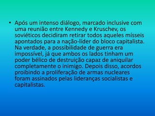 • Após um intenso diálogo, marcado inclusive com
uma reunião entre Kennedy e Kruschev, os
soviéticos decidiram retirar todos aqueles mísseis
apontados para a nação-líder do bloco capitalista.
Na verdade, a possibilidade de guerra era
impossível, já que ambos os lados tinham um
poder bélico de destruição capaz de aniquilar
completamente o inimigo. Depois disso, acordos
proibindo a proliferação de armas nucleares
foram assinados pelas lideranças socialistas e
capitalistas.
 