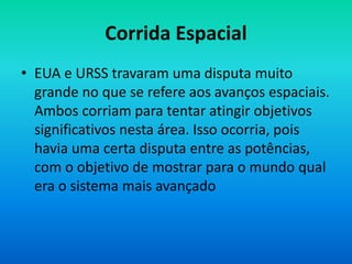 Corrida Espacial
• EUA e URSS travaram uma disputa muito
grande no que se refere aos avanços espaciais.
Ambos corriam para tentar atingir objetivos
significativos nesta área. Isso ocorria, pois
havia uma certa disputa entre as potências,
com o objetivo de mostrar para o mundo qual
era o sistema mais avançado
 