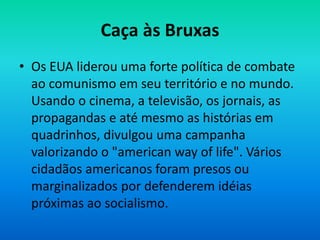 Caça às Bruxas
• Os EUA liderou uma forte política de combate
ao comunismo em seu território e no mundo.
Usando o cinema, a televisão, os jornais, as
propagandas e até mesmo as histórias em
quadrinhos, divulgou uma campanha
valorizando o "american way of life". Vários
cidadãos americanos foram presos ou
marginalizados por defenderem idéias
próximas ao socialismo.
 