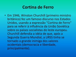Cortina de Ferro
• Em 1946, Winston Churchill (primeiro ministro
britânico) fez um famoso discurso nos Estados
Unidos, usando a expressão "Cortina de Ferro"
para se referir à influência da União Soviética
sobre os países socialistas do leste europeu.
Churchill defendia a idéia de que, após a
Segunda Guerra Mundial, a URSS tinha se
tornado a grande inimiga dos valores
ocidentais (democracia e liberdade,
principalmente).
 