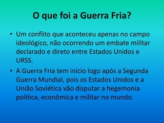 O que foi a Guerra Fria?
• Um conflito que aconteceu apenas no campo
ideológico, não ocorrendo um embate militar
declarado e direto entre Estados Unidos e
URSS.
• A Guerra Fria tem início logo após a Segunda
Guerra Mundial, pois os Estados Unidos e a
União Soviética vão disputar a hegemonia
política, econômica e militar no mundo.
 