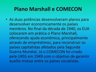 Plano Marshall e COMECON
• As duas potências desenvolveram planos para
desenvolver economicamente os países
membros. No final da década de 1940, os EUA
colocaram em prática o Plano Marshall,
oferecendo ajuda econômica, principalmente
através de empréstimos, para reconstruir os
países capitalistas afetados pela Segunda
Guerra Mundial. Já o COMECON foi criado
pela URSS em 1949 com o objetivo de garantir
auxílio mútuo entre os países socialistas.
 
