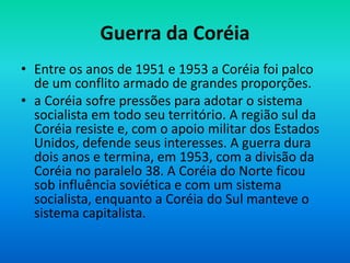 Guerra da Coréia
• Entre os anos de 1951 e 1953 a Coréia foi palco
de um conflito armado de grandes proporções.
• a Coréia sofre pressões para adotar o sistema
socialista em todo seu território. A região sul da
Coréia resiste e, com o apoio militar dos Estados
Unidos, defende seus interesses. A guerra dura
dois anos e termina, em 1953, com a divisão da
Coréia no paralelo 38. A Coréia do Norte ficou
sob influência soviética e com um sistema
socialista, enquanto a Coréia do Sul manteve o
sistema capitalista.
 