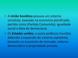 • A União Soviética possuía um sistema
socialista, baseado na economia planificada,
partido único (Partido Comunista), igualdade
social e falta de democracia.
• Os Estados unidos, a outra potência mundial,
defendia a expansão do sistema capitalista,
baseado na economia de mercado, sistema
democrático e propriedade privada.
 
