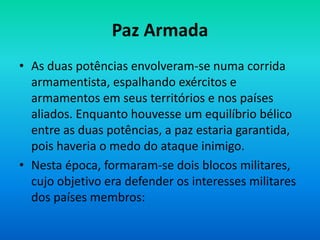 Paz Armada
• As duas potências envolveram-se numa corrida
armamentista, espalhando exércitos e
armamentos em seus territórios e nos países
aliados. Enquanto houvesse um equilíbrio bélico
entre as duas potências, a paz estaria garantida,
pois haveria o medo do ataque inimigo.
• Nesta época, formaram-se dois blocos militares,
cujo objetivo era defender os interesses militares
dos países membros:
 