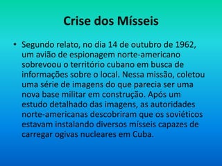 Crise dos Mísseis
• Segundo relato, no dia 14 de outubro de 1962,
um avião de espionagem norte-americano
sobrevoou o território cubano em busca de
informações sobre o local. Nessa missão, coletou
uma série de imagens do que parecia ser uma
nova base militar em construção. Após um
estudo detalhado das imagens, as autoridades
norte-americanas descobriram que os soviéticos
estavam instalando diversos mísseis capazes de
carregar ogivas nucleares em Cuba.
 