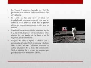 • La Venera 3 soviética lanzada en 1965, la
primera sonda terrestre en hacer contacto con
otro planeta.
• El Lunik 9, fue una nave soviética no
tripulada del programa espacial ruso que se
lanzó el 31 de enero de 1966. Fue el primer
objeto en posarse suavemente en otro cuerpo
celeste.
• Estados Unidos desarrolló las misiones Apolo
8 y Apolo 11, logrando en la primera de ellas
divisar la cara oculta de la luna y en la
segunda, pisar suelo lunar.
• En julio de 1969, el Apolo 11 aluniza con 2
astronautas a bordo: Neil Armstrong y Edwin
Buzz Aldrin, Michael Collins se mantenía en
orbita alrededor de la luna. El comandante
Neil Armstrong fue el primer ser humano que
pisó la superficie de nuestro satélite.
 