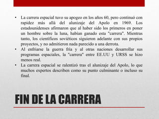 FIN DE LA CARRERA
• La carrera espacial tuvo su apogeo en los años 60, pero continuó con
rapidez más allá del alunizaje del Apolo en 1969. Los
estadounidenses afirmaron que al haber sido los primeros en poner
un hombre sobre la luna, habían ganado esta "carrera". Mientras
tanto, los científicos soviéticos siguieron adelante con sus propios
proyectos, y no admitieron nada parecido a una derrota.
• Al enfriarse la guerra fría y al otras naciones desarrollar sus
programas espaciales, la "carrera" entre EE.UU y URSS se hizo
menos real.
• La carrera espacial se ralentizó tras el alunizaje del Apolo, lo que
muchos expertos describen como su punto culminante o incluso su
final.
 