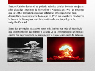 Estados Unidos demostró su poderío atómico con las bombas arrojadas
a las ciudades japonesas de Hiroshima y Nagasaki en 1945, es entonces
que la URSS comienza a realizar diferentes investigaciones para
desarrollar armas similares, hasta que en 1953 los soviéticos produjeron
la bomba de hidrógeno, que fue cuestionada por los peligros de
aniquilación total.
Estas dos potencias instalaron bases misilísticas por todo el mundo, lo
que distorsiono las economías a las que ya se le sumaban los excesivos
gastos por la producción de armamento y el creciente gasto de defensa.
 