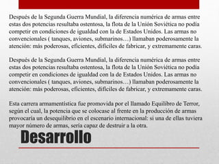 Desarrollo
Después de la Segunda Guerra Mundial, la diferencia numérica de armas entre
estas dos potencias resultaba ostentosa, la flota de la Unión Soviética no podía
competir en condiciones de igualdad con la de Estados Unidos. Las armas no
convencionales ( tanques, aviones, submarinos…) llamaban poderosamente la
atención: más poderosas, eficientes, difíciles de fabricar, y extremamente caras.
Después de la Segunda Guerra Mundial, la diferencia numérica de armas entre
estas dos potencias resultaba ostentosa, la flota de la Unión Soviética no podía
competir en condiciones de igualdad con la de Estados Unidos. Las armas no
convencionales ( tanques, aviones, submarinos…) llamaban poderosamente la
atención: más poderosas, eficientes, difíciles de fabricar, y extremamente caras.
Esta carrera armamentística fue promovida por el llamado Equilibro de Terror,
según el cual, la potencia que se colocase al frente en la producción de armas
provocaría un desequilibrio en el escenario internacional: si una de ellas tuviera
mayor número de armas, sería capaz de destruir a la otra.
 