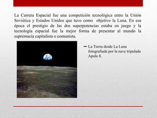 La Carrera Espacial fue una competición tecnológica entre la Unión
Soviética y Estados Unidos que tuvo como objetivo la Luna. En esa
época el prestigio de las dos superpotencias estaba en juego y la
tecnología espacial fue la mejor forma de presentar al mundo la
supremacía capitalista o comunista.
➡ La Tierra desde La Luna
fotografiada por la nave tripulada
Apolo 8.
 