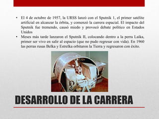 DESARROLLO DE LA CARRERA
• El 4 de octubre de 1957, la URSS lanzó con el Sputnik 1, el primer satélite
artificial en alcanzar la órbita, y comenzó la carrera espacial. El impacto del
Sputnik fue tremendo, causó miedo y provocó debate político en Estados
Unidos
• Meses más tarde lanzaron el Sputnik II, colocando dentro a la perra Laika,
primer ser vivo en salir al espacio (que no pudo regresar con vida). En 1960
las perras rusas Belka y Estrelka orbitaron la Tierra y regresaron con éxito.
 