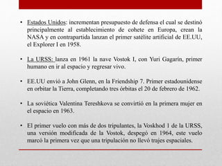 • Estados Unidos: incrementan presupuesto de defensa el cual se destinó
principalmente al establecimiento de cohete en Europa, crean la
NASA y en contrapartida lanzan el primer satélite artificial de EE.UU,
el Explorer I en 1958.
• La URSS: lanza en 1961 la nave Vostok I, con Yuri Gagarín, primer
humano en ir al espacio y regresar vivo.
• EE.UU envió a John Glenn, en la Friendship 7. Primer estadounidense
en orbitar la Tierra, completando tres órbitas el 20 de febrero de 1962.
• La soviética Valentina Tereshkova se convirtió en la primera mujer en
el espacio en 1963.
• El primer vuelo con más de dos tripulantes, la Voskhod 1 de la URSS,
una versión modificada de la Vostok, despegó en 1964, este vuelo
marcó la primera vez que una tripulación no llevó trajes espaciales.
 