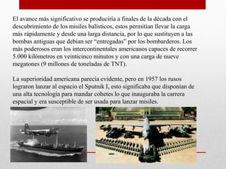El avance más significativo se produciría a finales de la década con el
descubrimiento de los misiles balísticos, estos permitían llevar la carga
más rápidamente y desde una larga distancia, por lo que sustituyen a las
bombas antiguas que debían ser “entregadas” por los bombarderos. Los
más poderosos eran los intercontinentales americanos capaces de recorrer
5.000 kilómetros en veinticinco minutos y con una carga de nueve
megatones (9 millones de toneladas de TNT).
La superioridad americana parecía evidente, pero en 1957 los rusos
lograron lanzar al espacio el Sputnik I, esto significaba que disponían de
una alta tecnología para mandar cohetes lo que inauguraba la carrera
espacial y era susceptible de ser usada para lanzar misiles.
 