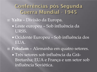  Yalta – Divisão da Europa.
 Leste europeu – Sob influência da
URSS.
 Ocidente Europeu – Sob influência dos
EUA.
 Potsdam – Alemanha em quatro setores.
 Três setores sob influência da Grã-
Bretanha; EUA e França e um setor sob
influência Soviética.
 