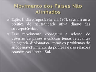  Egito, Índia e Iugoslávia, em 1961, criaram uma
política de neutralidade ativa diante das
superpotências..
 Esse movimento conseguiu a adesão de
dezenas de países e colocou temas relevantes
na agenda diplomática, como os problemas do
subdesenvolvimento, da pobreza e das relações
econômicas Norte – Sul.
 