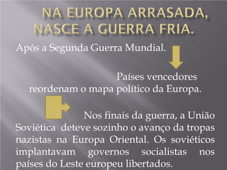 Após a Segunda Guerra Mundial.
Países vencedores
reordenam o mapa político da Europa.
Nos finais da guerra, a União
Soviética deteve sozinho o avanço da tropas
nazistas na Europa Oriental. Os soviéticos
implantavam governos socialistas nos
países do Leste europeu libertados.
 