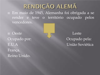  Em maio de 1945, Alemanha foi obrigada a se
render e teve o território ocupado pelos
vencedores.
 Oeste Leste
Ocupado por: Ocupado pela:
E.U.A União Soviética
França.
Reino Unido.
 