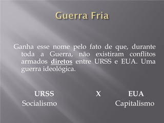 Ganha esse nome pelo fato de que, durante
toda a Guerra, não existiram conflitos
armados diretos entre URSS e EUA. Uma
guerra ideológica.
URSS X EUA
Socialismo Capitalismo
 