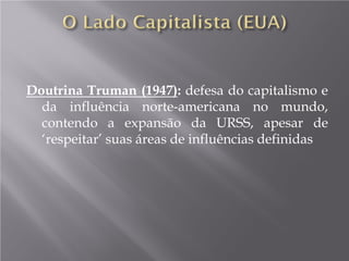 Doutrina Truman (1947): defesa do capitalismo e
da influência norte-americana no mundo,
contendo a expansão da URSS, apesar de
‘respeitar’ suas áreas de influências definidas
 