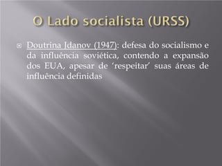  Doutrina Jdanov (1947): defesa do socialismo e
da influência soviética, contendo a expansão
dos EUA, apesar de ‘respeitar’ suas áreas de
influência definidas
 
