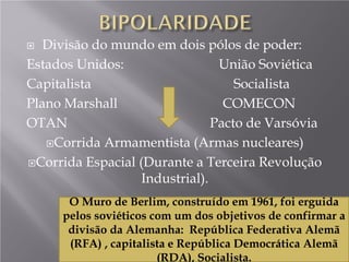  Divisão do mundo em dois pólos de poder:
Estados Unidos: União Soviética
Capitalista Socialista
Plano Marshall COMECON
OTAN Pacto de Varsóvia
Corrida Armamentista (Armas nucleares)
Corrida Espacial (Durante a Terceira Revolução
Industrial).
O Muro de Berlim, construído em 1961, foi erguida
pelos soviéticos com um dos objetivos de confirmar a
divisão da Alemanha: República Federativa Alemã
(RFA) , capitalista e República Democrática Alemã
(RDA), Socialista.
 