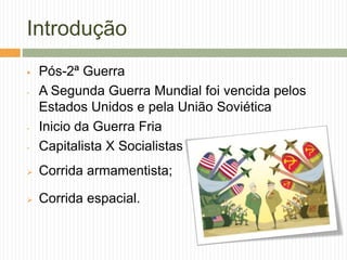 Introdução
 Pós-2ª Guerra
- A Segunda Guerra Mundial foi vencida pelos
Estados Unidos e pela União Soviética
- Inicio da Guerra Fria
- Capitalista X Socialistas
 Corrida armamentista;
 Corrida espacial.
 