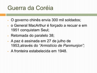 Guerra da Coréia
 O governo chinês envia 300 mil soldados;
 o General MacArthur é forçado a recuar e em
1951 conquistam Seul;
 Retomada do paralelo 38;
 A paz é assinada em 27 de julho de
1953,através do “Armistício de Panmunjon”;
 A fronteira estabelecida em 1948.
 