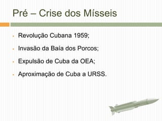 Pré – Crise dos Mísseis
 Revolução Cubana 1959;
 Invasão da Baía dos Porcos;
 Expulsão de Cuba da OEA;
 Aproximação de Cuba a URSS.
 
