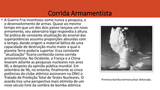 Corrida Armamentista
• A Guerra Fria incentivou como nunca a pesquisa, e
o desenvolvimento de armas. Quase ao mesmo
tempo em que um dos dois países lançava um novo
armamento, seu adversário logo respondia à altura.
Tal prática de constante atualização do arsenal das
superpotências assumiu proporções absurdas com
o tempo, dando origem a material bélico de uma
capacidade de destruição muito maior a qual o
planeta Terra poderia suportar. Essa constante
"atualização" ficaria conhecida como corrida
armamentista. No Ocidente, a França e a China
levaram adiante as pesquisas nucleares nos anos
90, a despeito da opinião pública mundial. Em
setembro de 96, no entanto, finalmente as cinco
potências do clube atômico assinaram na ONU o
Tratado de Proibição Total de Testes Nucleares. O
acordo traz uma perspectiva mais otimista de um
novo século livre da sombra da bomba atômica
Primeira bomba termonuclear detonada.
 