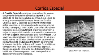 Corrida Espacial
• A Corrida Espacial começou, pontualmente, com o
lançamento do satélite soviético Sputnik I, fato
ocorrido no dia 4 de outubro de 1957. Era o início de
uma grande competição e que forçou os Estados
Unidos a agir. O segundo passo também foi dado
pelos soviéticos e em novembro do mesmo ano, foi
enviada ao espaço uma cadela chamada Laika como
tripulante da nave Sputinik II. O primeiro homem a
viajar no espaço foi também um soviético, cujo nome
era Yuri Gagarin. Transportado pela nave Vostok I. Os
soviéticos já almejavam enviar o homem à Lua, mas,
neste ponto, os Estados Unidos seriam os pioneiros.
Neil Armstrong e Edwin Aldrin foram os primeiros
homens a caminhar sobre o solo lunar. Os soviéticos
começavam a ficar para trás na corrida especial.
Depois da grande conquista dos Estados Unidos,, os
soviéticos não conseguiram mais acompanhar o
desenvolvimento tecnológico.
Edwin Aldrin em solo lunar.
 