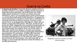 Guerra na Coréia
• A Guerra da Coréia é fruto da disputa velada entre os
Estados Unidos e a ex-URSS, antigos aliados durante a
Segunda Guerra Mundial. Ao final desta, em 1945,
estes países dividiram a Coréia em duas zonas de
influência, com o sul ocupado pelos norte-americanos
e o norte dominado pela União Soviética. Os governos
norte-americano e soviético continuam a reivindicar o
controle total do território coreano. Começa a luta
doutrinária, as propagandas ideológicas viajam de um
ponto a outro dos dois países. Até que, no dia 25 de
junho de 1950, alegando uma suposta transgressão do
Paralelo 38º, o exército da Coréia do Norte invade o
Sul, dominando sua capital, Seul, em 03 de julho. A
ONU não aceita esse ataque e manda suas tropas,
lideradas pelo general americano Douglas MacArthur,
para expulsar os socialistas. A URSS não intervém
diretamente, apenas cede auxílio militar. A paz é
assinada finalmente em 27 de julho de 1953, através
do Armistício de Panmunjon, mas até hoje não se
chegou a uma resolução decisiva neste território, e a
tensão permanece
Refugiados coreanos em frente ao tanque
americano M26.
 