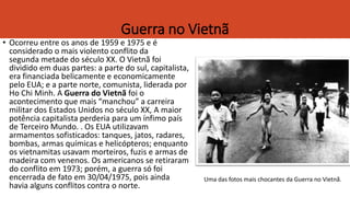 Guerra no Vietnã
• Ocorreu entre os anos de 1959 e 1975 e é
considerado o mais violento conflito da
segunda metade do século XX. O Vietnã foi
dividido em duas partes: a parte do sul, capitalista,
era financiada belicamente e economicamente
pelo EUA; e a parte norte, comunista, liderada por
Ho Chi Minh. A Guerra do Vietnã foi o
acontecimento que mais “manchou” a carreira
militar dos Estados Unidos no século XX, A maior
potência capitalista perderia para um ínfimo país
de Terceiro Mundo. . Os EUA utilizavam
armamentos sofisticados: tanques, jatos, radares,
bombas, armas químicas e helicópteros; enquanto
os vietnamitas usavam morteiros, fuzis e armas de
madeira com venenos. Os americanos se retiraram
do conflito em 1973; porém, a guerra só foi
encerrada de fato em 30/04/1975, pois ainda
havia alguns conflitos contra o norte.
Uma das fotos mais chocantes da Guerra no Vietnã.
 