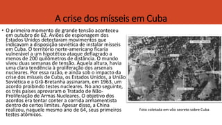 A crise dos mísseis em Cuba
• O primeiro momento de grande tensão aconteceu
em outubro de 62. Aviões de espionagem dos
Estados Unidos detectaram movimentos que
indicavam a disposição soviética de instalar mísseis
em Cuba. O território norte-americano ficaria
vulnerável a um hipotético ataque deflagrado a
menos de 200 quilômetros de distância. O mundo
viveu duas semanas de tensão. Àquela altura, havia
uma clara tendência à proliferação dos arsenais
nucleares. Por essa razão, e ainda sob o impacto da
crise dos mísseis de Cuba, os Estados Unidos, a União
Soviética e a Grã-Bretanha assinaram, em 1963, um
acordo proibindo testes nucleares. No ano seguinte,
os três países aprovaram o Tratado de Não-
Proliferação de Armas Nucleares. O objetivo dos
acordos era tentar conter a corrida armamentista
dentro de certos limites. Apesar disso, a China
realizou, naquele mesmo ano de 64, seus primeiros
testes atômicos.
Foto coletada em vôo secreto sobre Cuba
 