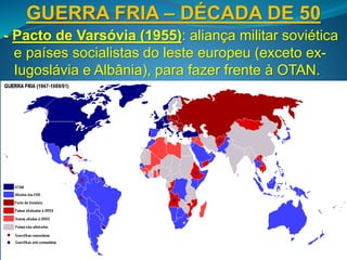 GUERRA FRIA – DÉCADA DE 50
- Pacto de Varsóvia (1955): aliança militar soviética
e países socialistas do leste europeu (exceto ex-
Iugoslávia e Albânia), para fazer frente à OTAN.
 