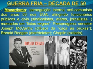 GUERRA FRIA – DÉCADA DE 50
- Macartismo: perseguição interna anti-comunista
dos anos 50 nos EUA, atingindo funcionários
públicos e civis (sindicalistas, atores, jornalistas...)
marcados em “listas negras”. Personagens: senador
Joseph McCarthy (difusor da “caça às bruxas”);
Ronald Reagan (ator/delator); Chaplin (exilado).
 