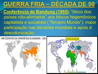 GUERRA FRIA – DÉCADA DE 50
- Conferência de Bandung (1955): “bloco dos
países não-alinhados” aos blocos hegemônicos
capitalista e socialista (“Terceiro Mundo”): maior
participação nas decisões mundiais e apoio à
descolonização.
- “Revolução Húngara” (1956): democratização
da Hungria reprimida pelas forças do Pacto de
Varsóvia para conservar a influência soviética.
 