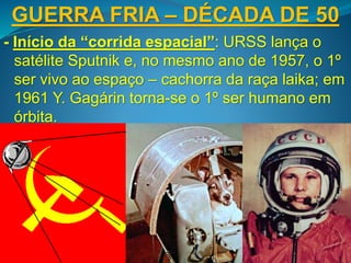 GUERRA FRIA – DÉCADA DE 50
- Início da “corrida espacial”: URSS lança o
satélite Sputnik e, no mesmo ano de 1957, o 1º
ser vivo ao espaço – cachorra da raça laika; em
1961 Y. Gagárin torna-se o 1º ser humano em
órbita.
 