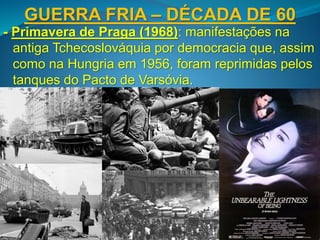 GUERRA FRIA – DÉCADA DE 60
- Primavera de Praga (1968): manifestações na
antiga Tchecoslováquia por democracia que, assim
como na Hungria em 1956, foram reprimidas pelos
tanques do Pacto de Varsóvia.
 