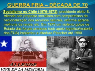 GUERRA FRIA – DÉCADA DE 70
- Socialismo no Chile (1970-1973): presidente eleito S.
Allende sob proposta socialista,com compromisso de
nacionalização dos recursos naturais, reforma agrária,
melhoria da renda, etc. Em 1973 um violento golpe de
Estado das forças armadas (sob apoio logístico/material
dos EUA) implantou a ditadura Pinochet até 1990.
- Expansão socialista asiática (1975): fim da Guerra do
Vietnã resultou na ascensão do regime comunista no
Vietnã e no Laos até hoje, com políticas de abertura
econômica controlada desde os anos 90. No Camboja
foi instalado até 1979 o regime extremista do Khmer
Vermelho, resultando num dos maiores genocídios do
século XX.
 
