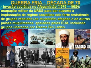 GUERRA FRIA – DÉCADA DE 70
- Invasão soviética no Afeganistão (1979 – 1989):
ocupação militar da URSS para dar suporte à
implantação de regime socialista sob forte resistência
de grupos rebeldes (os mujahidin) afegãos e de outros
países muçulmanos apoiados pelos EUA, incluindo
grupos liderados por Osama Bin Laden.
 