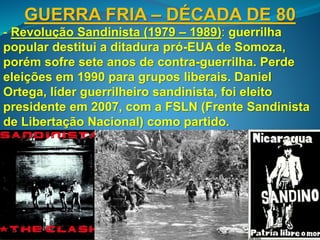 GUERRA FRIA – DÉCADA DE 80
- Revolução Sandinista (1979 – 1989): guerrilha
popular destitui a ditadura pró-EUA de Somoza,
porém sofre sete anos de contra-guerrilha. Perde
eleições em 1990 para grupos liberais. Daniel
Ortega, líder guerrilheiro sandinista, foi eleito
presidente em 2007, com a FSLN (Frente Sandinista
de Libertação Nacional) como partido.
 