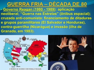 GUERRA FRIA – DÉCADA DE 80
- Governo Reagan (1980 - 1989): aplicação
neoliberal; “Guerra nas Estrelas” (ônibus espacial);
cruzada anti-comunista: financiamento de ditaduras
e grupos paramilitares (El Salvador e Honduras),
contra-guerrilha (Nicarágua) e invasão (ilha de
Granada, em 1983).
 
