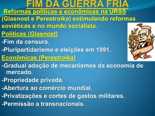 FIM DA GUERRA FRIA
-Reformas políticas e econômicas na URSS
(Glasnost e Perestroika) estimulando reformas
soviéticas e no mundo socialista.
Políticas (Glasnost)
-Fim da censura.
-Pluripartidarismo e eleições em 1991.
Econômicas (Perestroika)
-Gradual adoção de mecanismos da economia de
mercado.
-Propriedade privada.
-Abertura ao comércio mundial.
-Privatizações e cortes de gastos militares.
-Permissão a transnacionais.
 