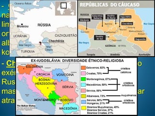 MUNDO PÓS-GUERRA FRIA- Guerras étnicas nos Bálcãs: guerra civil
na Bósnia (1992 – 95) e Kosovo (1999):
limpeza étnica de sérvios cristãos
ortodoxos sobre islâmicos bósnios e
albaneses. Envolve também regiões étnicas
kosovares da Macedônia.
- Chechênia: desde início dos anos 90 o
exército desta república da Federação
Russa tenta independência e, sendo
massacrados em 1999, passaram a atuar
através do terrorismo.
 