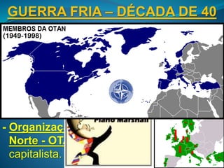 GUERRA FRIA – DÉCADA DE 40
- Doutrina Truman (1947): início da política
oficial estadunidense de contenção do
socialismo.
- Plano Marshall (1947): plano econômico-
ideológico dos EUA para impedir
influência soviética na Europa pós-2ª
Guerra.
- Organização do Tratado do Atlântico
Norte - OTAN (1949): organização militar
capitalista.
 