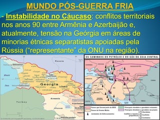 MUNDO PÓS-GUERRA FRIA
- Instabilidade no Cáucaso: conflitos territoriais
nos anos 90 entre Armênia e Azerbaijão e,
atualmente, tensão na Geórgia em áreas de
minorias étnicas separatistas apoiadas pela
Rússia (“representante” da ONU na região).
 