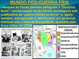 MUNDO PÓS-GUERRA FRIA
- Ataques às Torres Gêmeas deflagram a “Doutrina
Bush”: recolonização de territórios estratégicos sob
justificativa da “guerra infinita ao terror” e, agora
também, salvaguardar a ‘democracia’ em governos
tirânicos sob a ótica da Europa/EUA, apoiados pela
força militar da OTAN.
 
