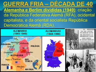 GUERRA FRIA – DÉCADA DE 40
- Alemanha e Berlim divididas (1949): criação
da República Federativa Alemã (RFA), ocidental
capitalista, e da oriental socialista República
Democrática Alemã (RDA).
 